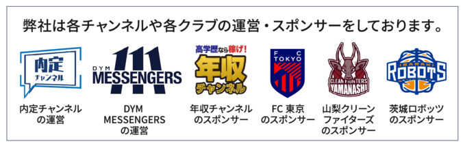 弊社は内定チャンネルの運営、DYM MESSENGERSの運営、年収チャンネルのスポンサー、FC東京のスポンサー、山梨クリーンファイターズのスポンサー、茨城ロボッツのスポンサーをしております。